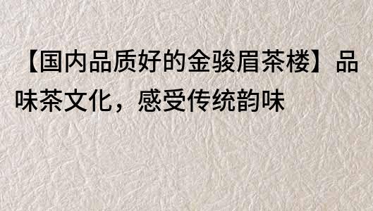 【国内品质好的金骏眉茶楼】品味茶文化，感受传统韵味