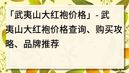 「武夷山大红袍价格」- 武夷山大红袍价格查询、购买攻略、品牌推荐