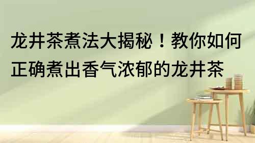 龙井茶煮法大揭秘！教你如何正确煮出香气浓郁的龙井茶