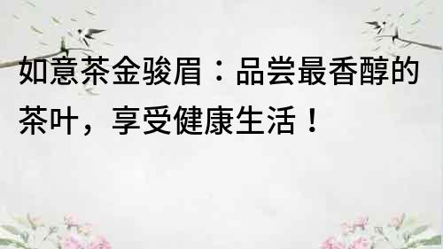 如意茶金骏眉：品尝最香醇的茶叶，享受健康生活！