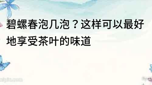 碧螺春泡几泡？这样可以最好地享受茶叶的味道