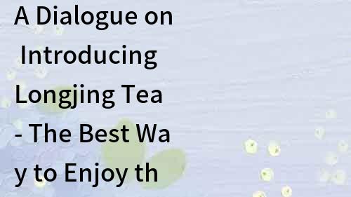 A Dialogue on Introducing Longjing Tea - The Best Way to Enjoy the Famous Chinese Tea