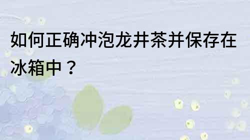 如何正确冲泡龙井茶并保存在冰箱中？