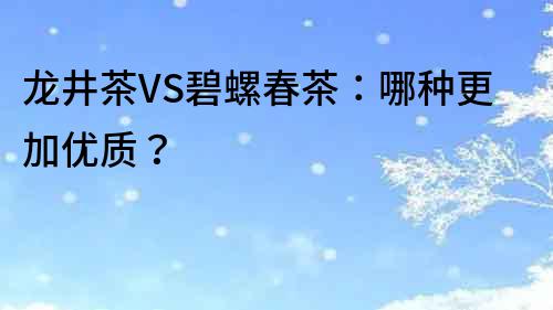 龙井茶VS碧螺春茶：哪种更加优质？