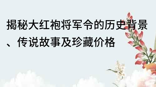 揭秘大红袍将军令的历史背景、传说故事及珍藏价格