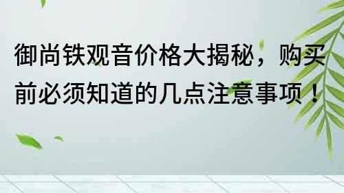 御尚铁观音价格大揭秘，购买前必须知道的几点注意事项！