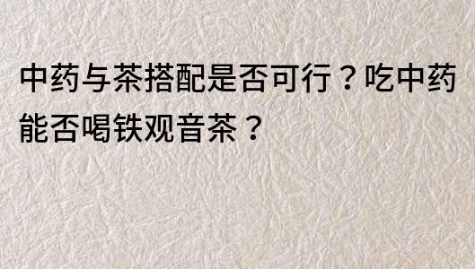 中药与茶搭配是否可行？吃中药能否喝铁观音茶？