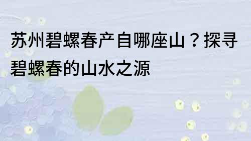 苏州碧螺春产自哪座山？探寻碧螺春的山水之源