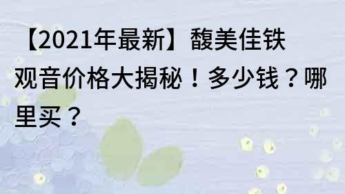 【2021年最新】馥美佳铁观音价格大揭秘！多少钱？哪里买？