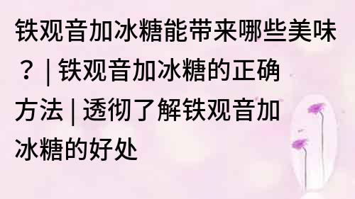 铁观音加冰糖能带来哪些美味？ | 铁观音加冰糖的正确方法 | 透彻了解铁观音加冰糖的好处