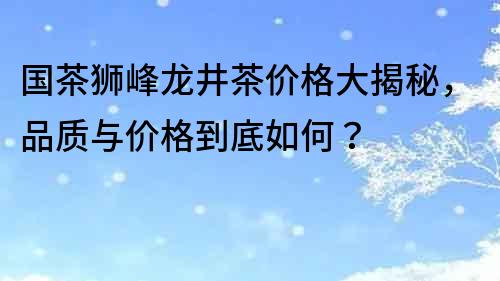 国茶狮峰龙井茶价格大揭秘，品质与价格到底如何？