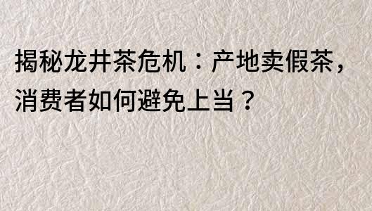 揭秘龙井茶危机：产地卖假茶，消费者如何避免上当？