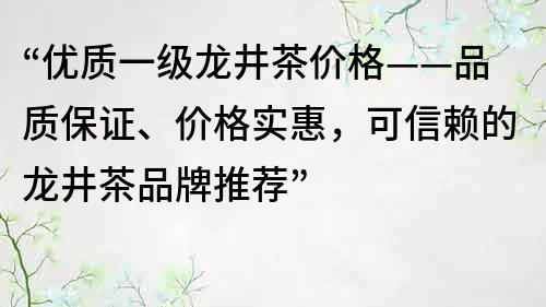 “优质一级龙井茶价格——品质保证、价格实惠，可信赖的龙井茶品牌推荐”