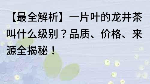 【最全解析】一片叶的龙井茶叫什么级别？品质、价格、来源全揭秘！