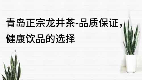 青岛正宗龙井茶-品质保证，健康饮品的选择