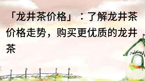 「龙井茶价格」：了解龙井茶价格走势，购买更优质的龙井茶