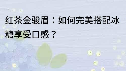 红茶金骏眉：如何完美搭配冰糖享受口感？