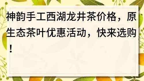 神韵手工西湖龙井茶价格，原生态茶叶优惠活动，快来选购！