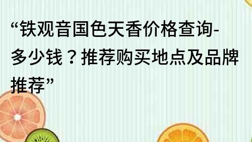 “铁观音国色天香价格查询-多少钱？推荐购买地点及品牌推荐”