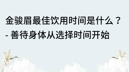 金骏眉最佳饮用时间是什么？- 善待身体从选择时间开始