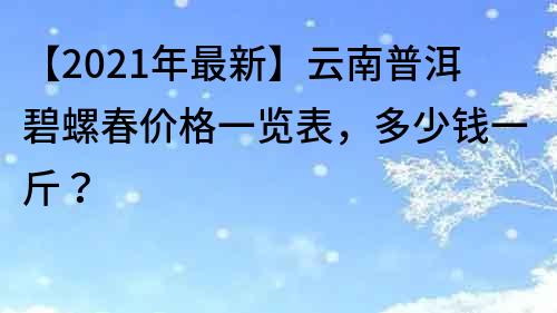 【2021年最新】云南普洱碧螺春价格一览表，多少钱一斤？