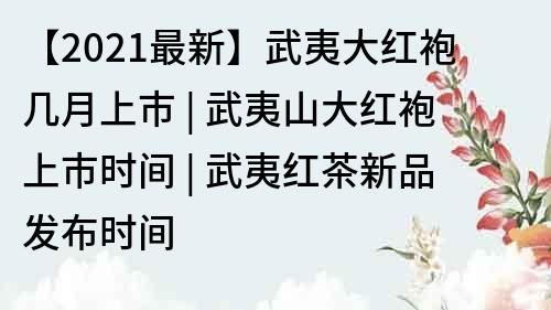 【2021最新】武夷大红袍几月上市 | 武夷山大红袍上市时间 | 武夷红茶新品发布时间