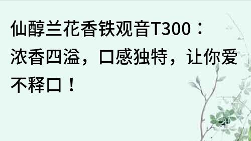 仙醇兰花香铁观音T300：浓香四溢，口感独特，让你爱不释口！