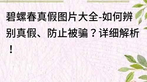 碧螺春真假图片大全-如何辨别真假、防止被骗？详细解析！