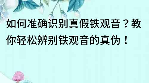 如何准确识别真假铁观音？教你轻松辨别铁观音的真伪！