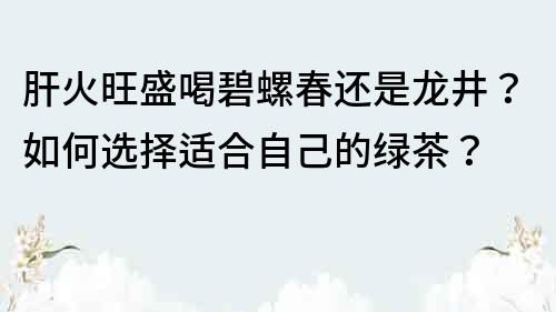 肝火旺盛喝碧螺春还是龙井？如何选择适合自己的绿茶？