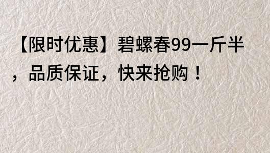 【限时优惠】碧螺春99一斤半，品质保证，快来抢购！