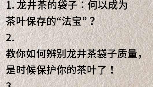 1. 龙井茶的袋子：何以成为茶叶保存的“法宝”？
2. 教你如何辨别龙井茶袋子质量，是时候保护你的茶叶了！
3. 龙井茶袋子厂家直销，购买龙井茶的必备神器！
4. 龙井茶袋子的材质、特点及如何正确使用？
5. 为何说选择高品质龙井茶袋子至关重要？