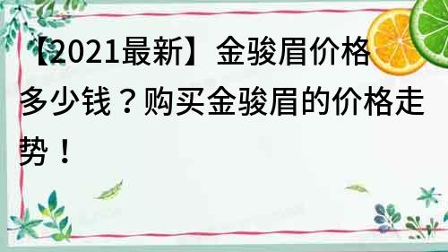 【2021最新】金骏眉价格多少钱？购买金骏眉的价格走势！