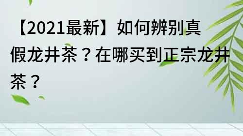 【2021最新】如何辨别真假龙井茶？在哪买到正宗龙井茶？