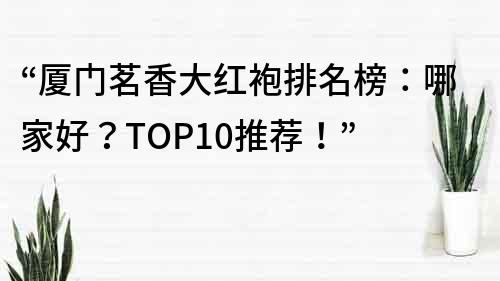 “厦门茗香大红袍排名榜：哪家好？TOP10推荐！”