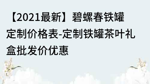 【2022最新】碧螺春铁罐定制价格表-定制铁罐茶叶礼盒批发价优惠