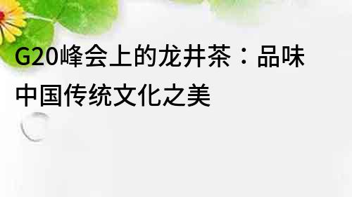 G20峰会上的龙井茶：品味中国传统文化之美