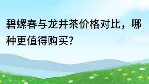 碧螺春与龙井茶价格对比，哪种更值得购买?