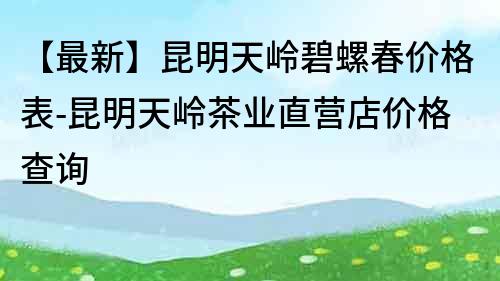 【最新】昆明天岭碧螺春价格表-昆明天岭茶业直营店价格查询