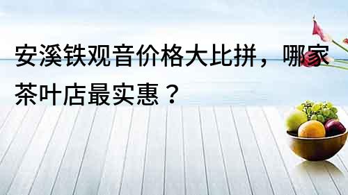 安溪铁观音价格大比拼，哪家茶叶店最实惠？