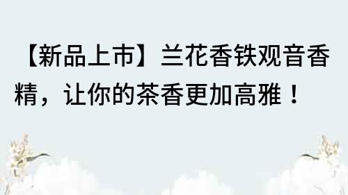 【新品上市】兰花香铁观音香精，让你的茶香更加高雅！