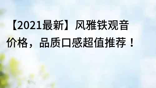 【2021最新】风雅铁观音价格，品质口感超值推荐！