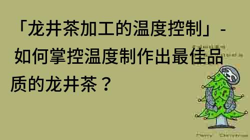 「龙井茶加工的温度控制」- 如何掌控温度制作出最佳品质的龙井茶？