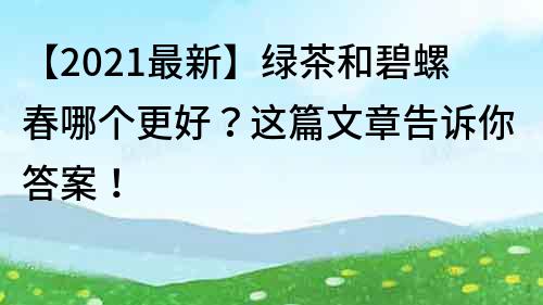 【2023最新】绿茶和碧螺春哪个更好？这篇文章告诉你答案！