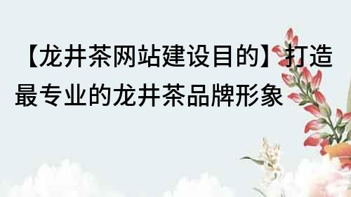 【龙井茶网站建设目的】打造最专业的龙井茶品牌形象