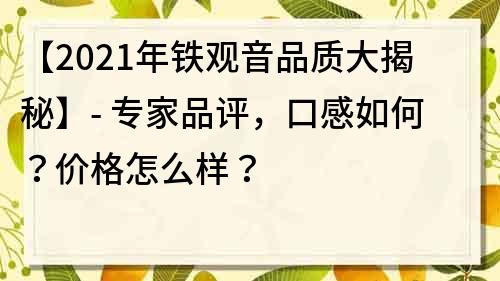 【2021年铁观音品质大揭秘】- 专家品评，口感如何？价格怎么样？