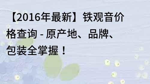 【2016年最新】铁观音价格查询 - 原产地、品牌、包装全掌握！