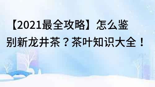 【2022最全攻略】怎么鉴别新龙井茶？茶叶知识大全！