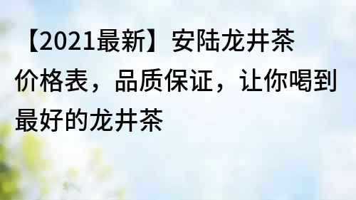 【2021最新】安陆龙井茶价格表，品质保证，让你喝到最好的龙井茶