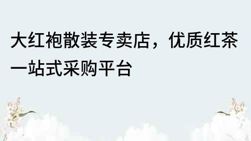 大红袍散装专卖店，优质红茶一站式采购平台